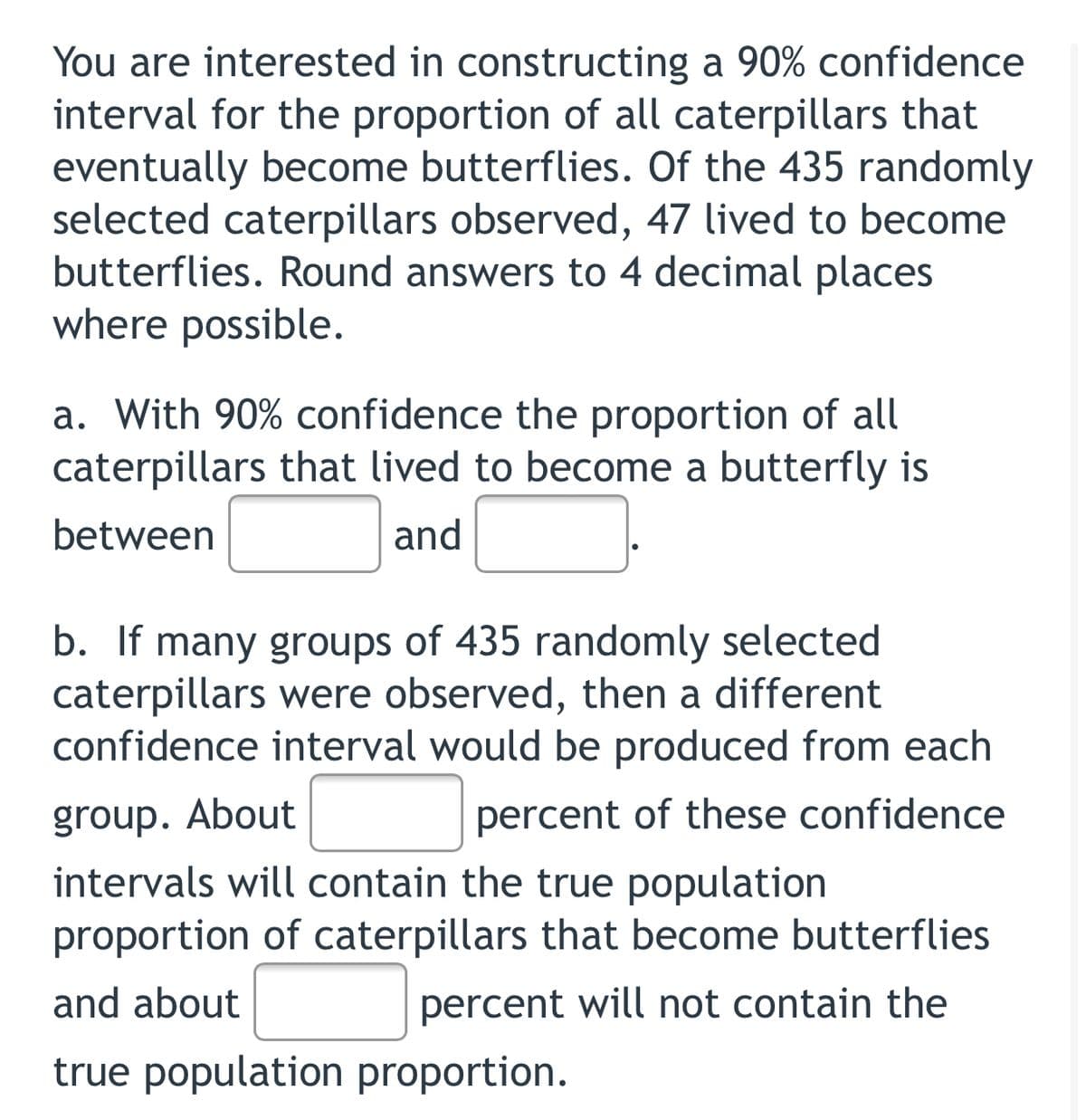 You are interested in constructing a 90% confidence
interval for the proportion of all caterpillars that
eventually become butterflies. Of the 435 randomly
selected caterpillars observed, 47 lived to become
butterflies. Round answers to 4 decimal places
where possible.
a. With 90% confidence the proportion of all
caterpillars that lived to become a butterfly is
between
and
b. If many groups of 435 randomly selected
caterpillars were observed, then a different
confidence interval would be produced from each
group. About
percent of these confidence
intervals will contain the true population
proportion of caterpillars that become butterflies
and about
percent will not contain the
true population proportion.
