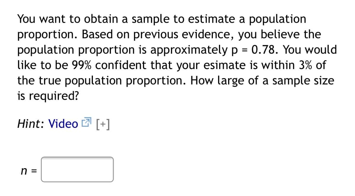 You want to obtain a sample to estimate a population
proportion. Based on previous evidence, you believe the
population proportion is approximately p = 0.78. You would
like to be 99% confident that your esimate is within 3% of
the true population proportion. How large of a sample size
is required?
Hint: Video Ľ [+]
n =
