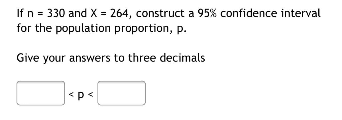 If n = 330 and X = 264, construct a 95% confidence interval
for the population proportion, p.
Give your answers to three decimals
< p <
