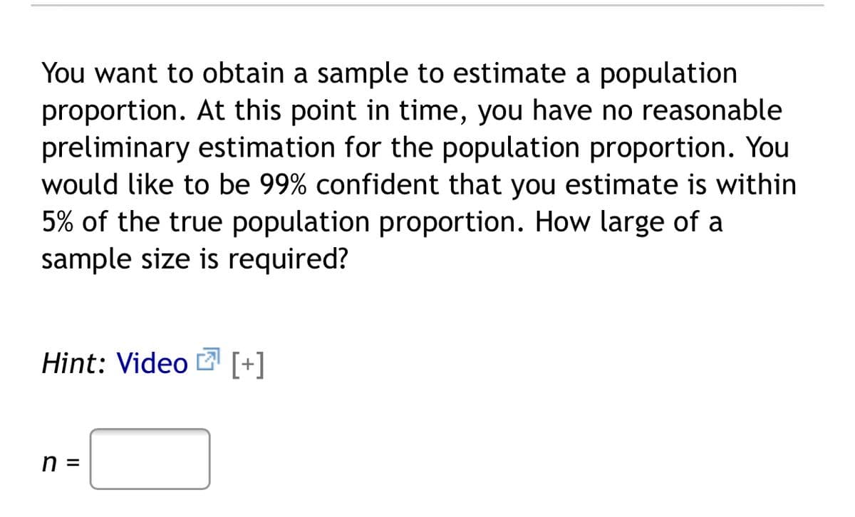 You want to obtain a sample to estimate a population
proportion. At this point in time, you have no reasonable
preliminary estimation for the population proportion. You
would like to be 99% confident that you estimate is within
5% of the true population proportion. How large of a
sample size is required?
Hint: Video [+]
n =
