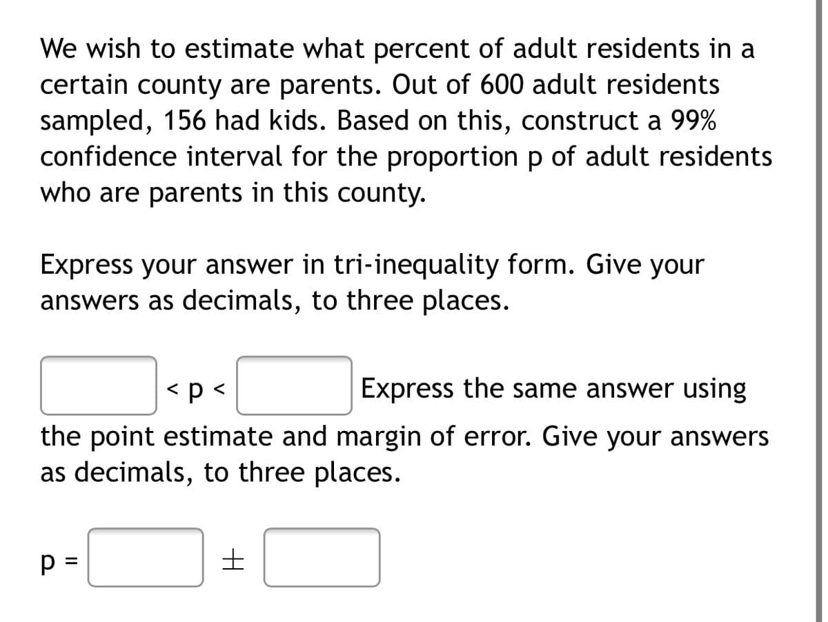 We wish to estimate what percent of adult residents in a
certain county are parents. Out of 600 adult residents
sampled, 156 had kids. Based on this, construct a 99%
confidence interval for the proportion p of adult residents
who are parents in this county.
Express your answer in tri-inequality form. Give your
answers as decimals, to three places.
<p <
Express the same answer using
the point estimate and margin of error. Give your answers
as decimals, to three places.
p =
