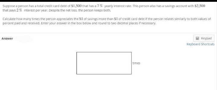 Suppose a person has a total credit card debt of $1,500 that has a 7 % yearly interest rate. This person also has a savings account with S2,500
that pays 2 % interest per year. Despite the net loss, the person keeps both.
Calculate how many times the person appreciates the $1 of savings more than $1 of credit card debt if the person relates similarly to both values of
percent paid and received. Enter your answer in the box below and round to two decimal places if necessary.
Answer
кеурad
Keyboard Shortcuts
times

