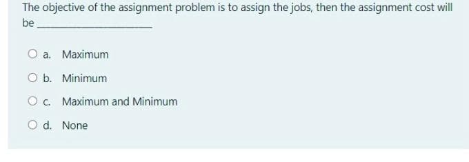 The objective of the assignment problem is to assign the jobs, then the assignment cost will
be
O a. Maximum
O b. Minimum
Oc. Maximum and Minimum
O d. None
