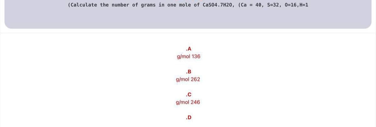 (Calculate the number of grams in one mole of CaS04.7H20, (Ca = 40, S=32, 0=16, H=1
.A
g/mol 136
.B
g/mol 262
.c
g/mol 246
.D

