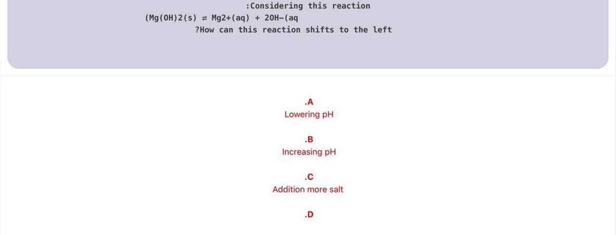 :Considering this reaction
(Mg (OH) 2(s) = Mg2+(aq) + 20H-(aq
?How can this reaction shifts to the left
.A
Lowering pH
.B
Increasing pH
.c
Addition more salt
.D
