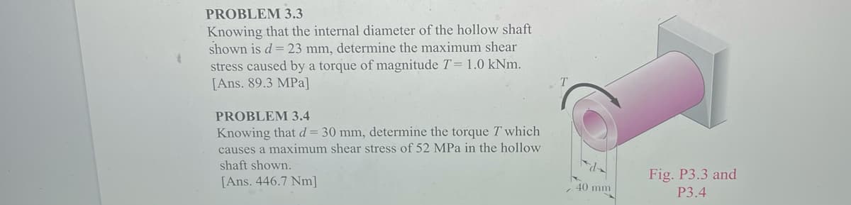 PROBLEM 3.3
Knowing that the internal diameter of the hollow shaft
shown is d=23 mm, determine the maximum shear
stress caused by a torque of magnitude T= 1.0 kNm.
[Ans. 89.3 MPa]
PROBLEM 3.4
Knowing that d= 30 mm, determine the torque T which
causes a maximum shear stress of 52 MPa in the hollow
shaft shown.
Fig. P3.3 and
[Ans. 446.7 Nm]
40 mm
P3.4
