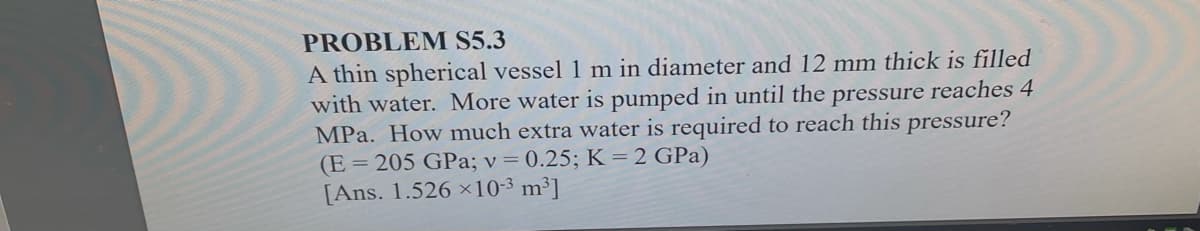 PROBLEM S5.3
A thin spherical vessel 1 m in diameter and 12 mm thick is filled
with water. More water is pumped in until the pressure reaches 4
MPa. How much extra water is required to reach this pressure?
(E = 205 GPa; v = 0.25; K =2 GPa)
[Ans. 1.526 ×10-3 m³]
