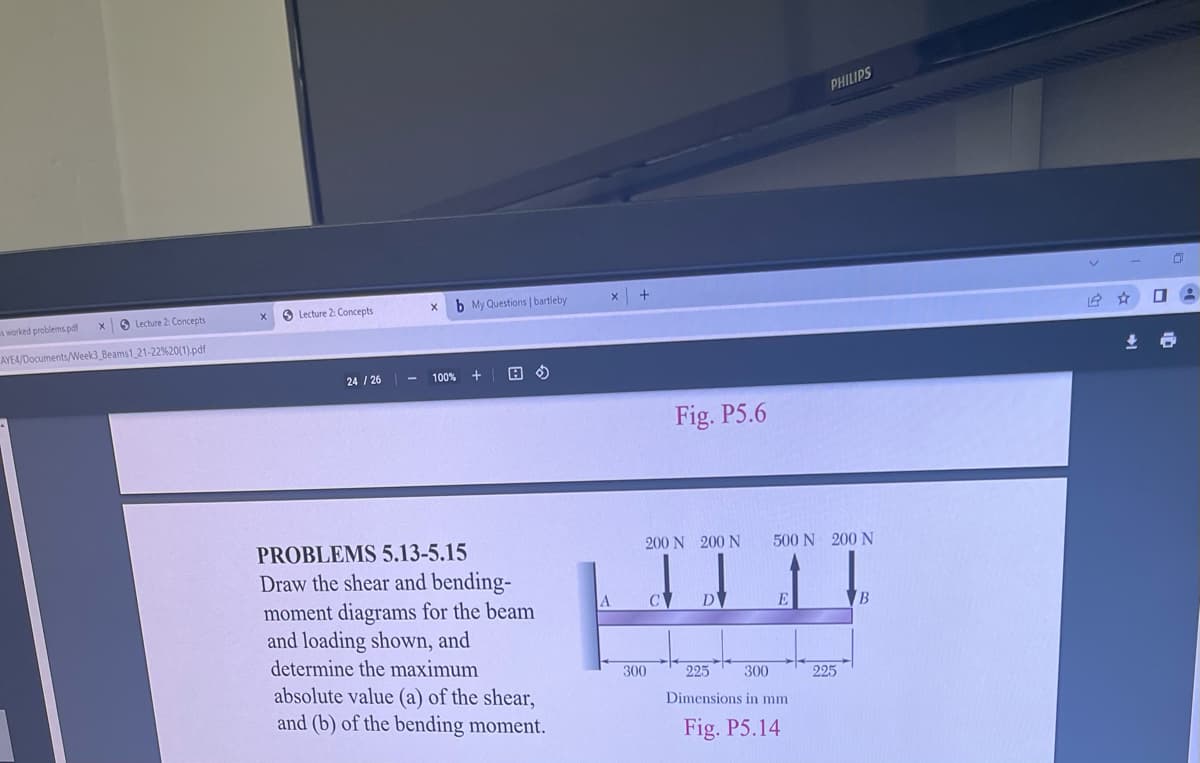 PHILIPS
O Lecture 2: Concepts
b My Questions | bartleby
worked problems pdf
O Lecture 2: Concepts
AYEA/Documents/Week3_Beams1 21-22%20(1).pdf
24 / 26
100%
Fig. P5.6
PROBLEMS 5.13-5.15
Draw the shear and bending-
moment diagrams for the beam
and loading shown, and
200 N 200 N
500 N 200 N
A
C
B.
determine the maximum
300
225
300
225
absolute value (a) of the shear,
and (b) of the bending moment.
Dimensions in mm
Fig. P5.14
