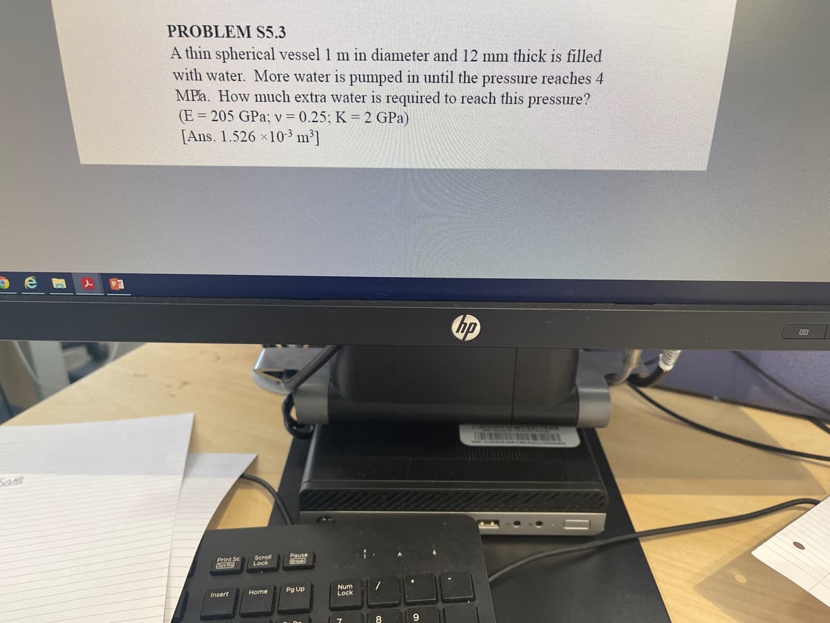 PROBLEM S5.3
A thin spherical vessel 1 m in diameter and 12 mm thick is filled
with water. More water is pumped in until the pressure reaches 4
MPla. How much extra water is required to reach this pressure?
(E = 205 GPa; v = 0.25; K = 2 GPa)
[Ans. 1.526 x10-3 m³]
Pause
Brea
Lock
Pg Up
Num
Lock
Home
Insert
