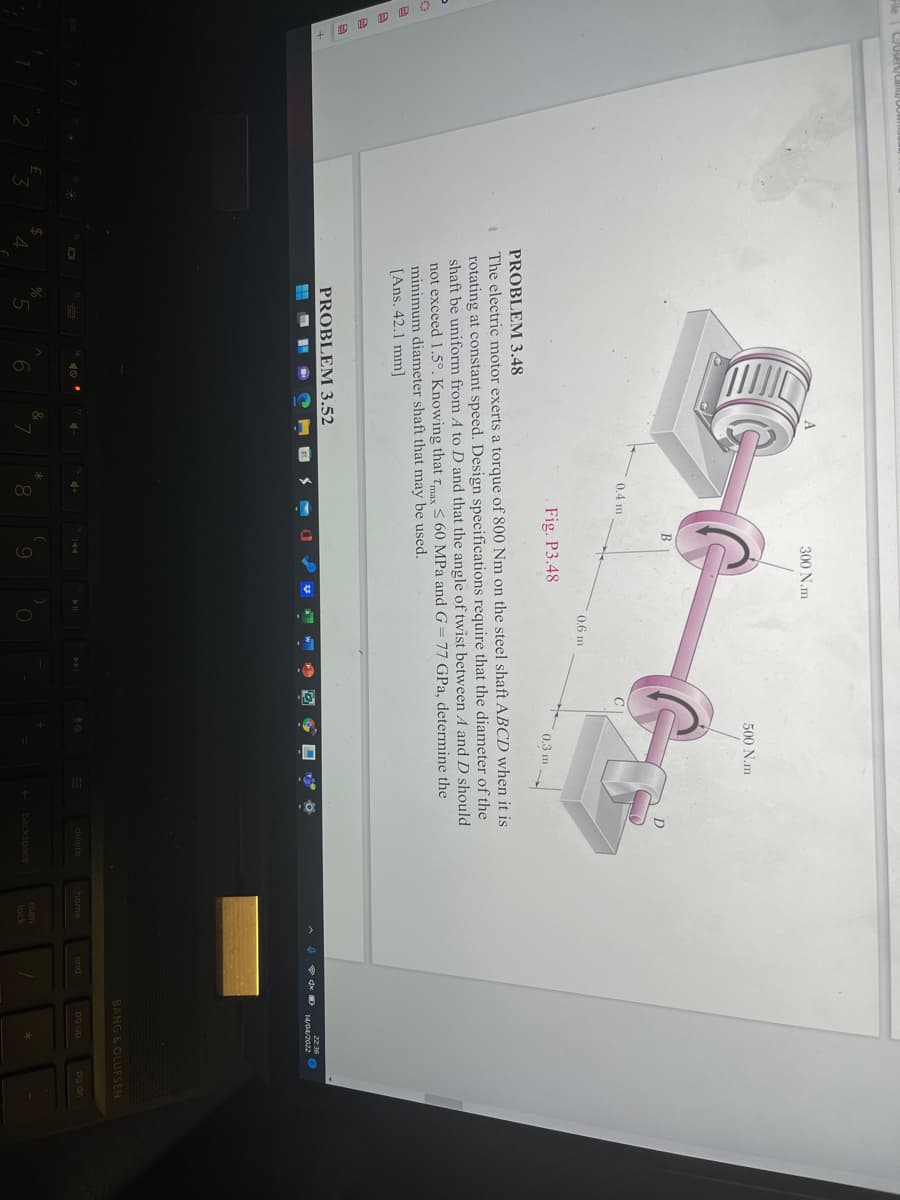 300 N.m
500 N.m
B
0.4 m
0,6 m
Fig. P3.48
0.3 m
PROBLEM 3.48
The electric motor exerts a torque of 800 Nm on the steel shaft ABCD when it is
rotating at constant speed. Design specifications require that the diameter of the
shaft be uniform from A to D and that the angle of twist between A and D should
not exceed 1.5°. Knowing that tmax S 60 MPa and G = 77 GPa, determine the
minimum diameter shaft that may be used.
[Ans. 42.1 mm]
PROBLEM 3.52
14/04/2022
BANG 6 OLUESEN
delete
home
end
pg up
pg dn
num
9
+ backspace
*
lock
