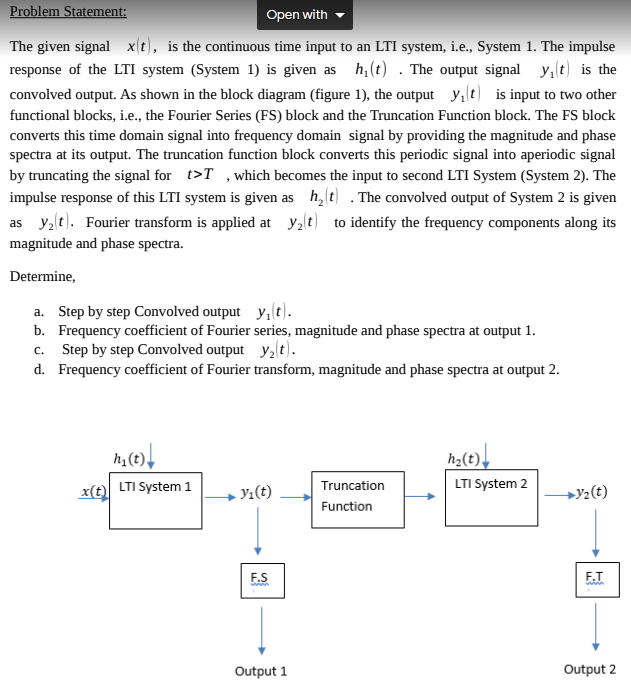 Problem Statement:
Open with
The given signal x(t), is the continuous time input to an LTI system, i.e., System 1. The impulse
response of the LTI system (System 1) is given as h, (t) . The output signal
y,lt) is the
convolved output. As shown in the block diagram (figure 1), the output y, t) is input to two other
functional blocks, i.e., the Fourier Series (FS) block and the Truncation Function block. The FS block
converts this time domain signal into frequency domain signal by providing the magnitude and phase
spectra at its output. The truncation function block converts this periodic signal into aperiodic signal
by truncating the signal for t>T ,which becomes the input to second LTI System (System 2). The
impulse response of this LTI system is given as h, t) . The convolved output of System 2 is given
as y, t). Fourier transform is applied at y2t) to identify the frequency components along its
magnitude and phase spectra.
Determine,
a. Step by step Convolved output y, t).
b. Frequency coefficient of Fourier series, magnitude and phase spectra at output 1.
c. Step by step Convolved output y,t).
d. Frequency coefficient of Fourier transform, magnitude and phase spectra at output 2.
h2(t).
LTI System 2
x(t) LTI System 1
Truncation
Yı(t)
+y2(t)
Function
F.S
F.T
Output 1
Output 2
