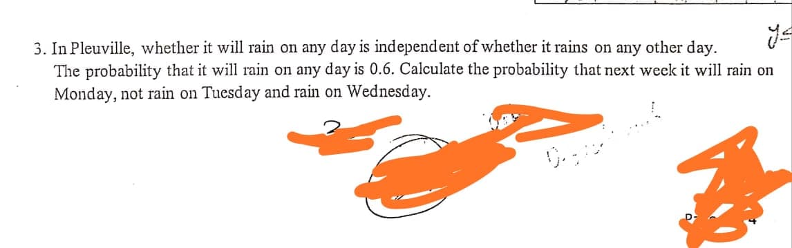 3. In Pleuville, whether it will rain on any day is independent of whether it rains on any other day.
The probability that it will rain on any day is 0.6. Calculate the probability that next week it will rain on
Monday, not rain on Tuesday and rain on Wednesday.
