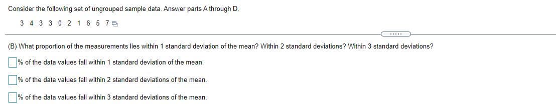 Consider the following set of ungrouped sample data. Answer parts A through D.
3 4 3 3 0 2 1 6 5 7 0
(B) What proportion of the measurements lies within 1 standard deviation of the mean? Within 2 standard deviations? Within 3 standard deviations?
% of the data values fall within 1 standard deviation of the mean.
% of the data values fall within 2 standard deviations of the mean.
% of the data values fall within 3 standard deviations of the mean.
