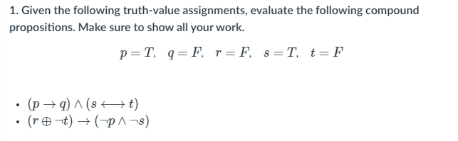 1. Given the following truth-value assignments, evaluate the following compound
propositions. Make sure to show all your work.
p=T, q= F, r= F, s=T, t = F
• (p → q) ^ (8 – t)
• (r ¬t) → (-p^ ¬s)
