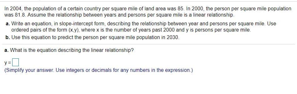 In 2004, the population of a certain country per square mile of land area was 85. In 2000, the person per square mile population
was 81.8. Assume the relationship between years and persons per square mile is a linear relationship.
a. Write an equation, in slope-intercept form, describing the relationship between year and persons per square mile. Use
ordered pairs of the form (x,y), where x is the number of years past 2000 and y is persons per square mile.
b. Use this equation to predict the person per square mile population in 2030.
a. What is the equation describing the linear relationship?
y =
(Simplify your answer. Use integers or decimals for any numbers in the expression.)
