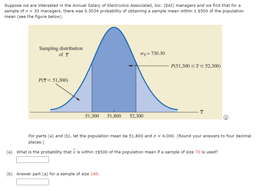 Suppose we are interested in the Annual Salary of Electronics Associated, Inc. (EAI) managers and we find that for a
sample of n = 30 managers, there was 0.5034 probability of obtaining a sample mean within + $500 of the population
mean (see the figure below).
Sampling distribution
of T
Uz= 730.30
P(51,300 <x< 52,300)
P(X< 51,300)
51,300
51,800
52,300
For parts (a) and (b), let the population mean be 51,800 and o = 4,000. (Round your answers to four decimal
places.)
(a) What is the probability that x is within +$500 of the population mean if a sample of size 70 is used?
(b) Answer part (a) for a sample of size 140.
