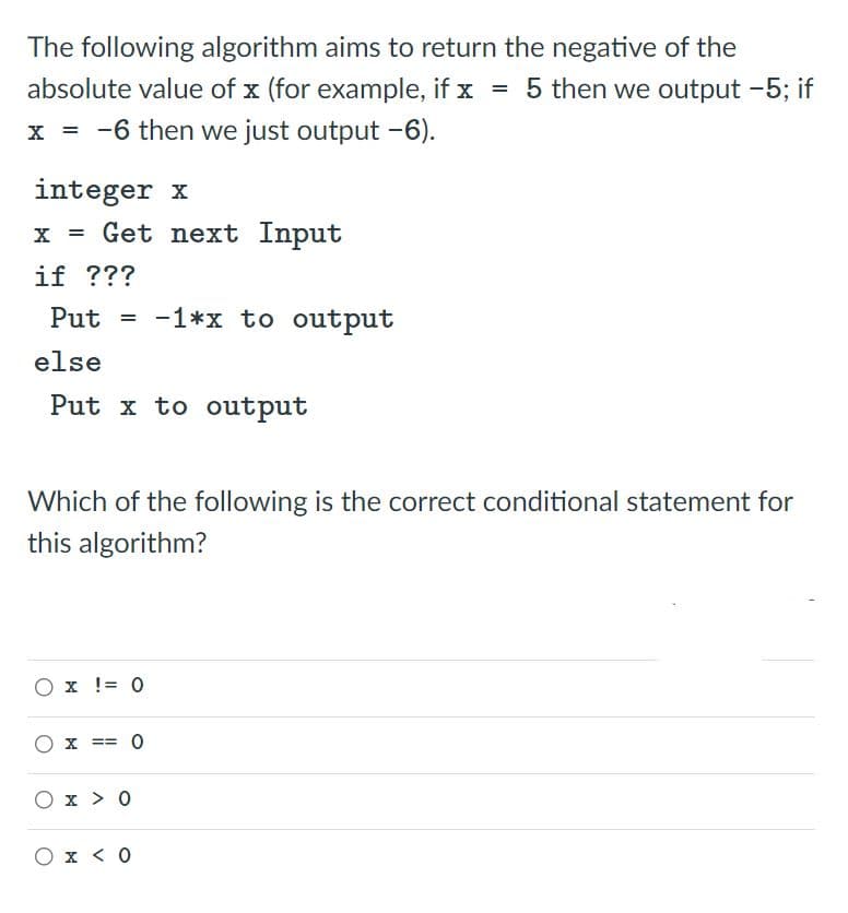 The following algorithm aims to return the negative of the
absolute value of x (for example, if x = 5 then we output -5; if
x = -6 then we just output -6).
integer x
Get next Input
if ???
Put = -1*x to output
else
Put x to output
Which of the following is the correct conditional statement for
this algorithm?
O x != 0
O x == 0
=D%3=
O x > 0
O x < 0
