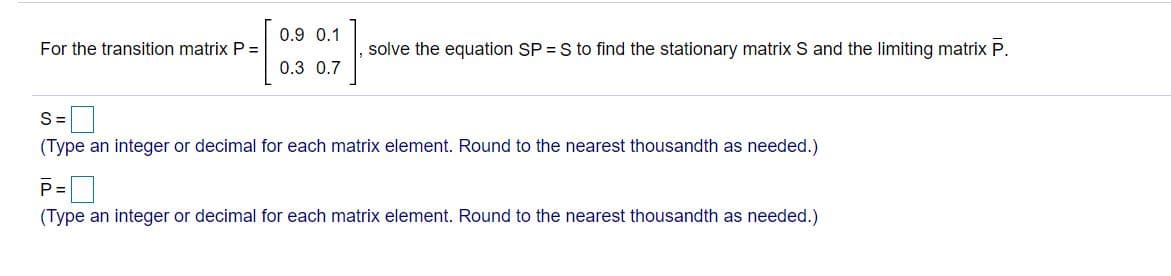 0.9 0.1
For the transition matrix P =
solve the equation SP = S to find the stationary matrix S and the limiting matrix P.
0.3 0.7
S=
(Type an integer or decimal for each matrix element. Round to the nearest thousandth as needed.)
P=
(Type an integer or decimal for each matrix element. Round to the nearest thousandth as needed.)
