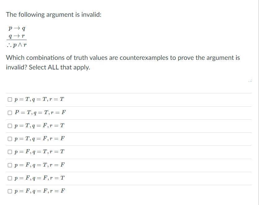 The following argument is invalid:
...pAr
Which combinations of truth values are counterexamples to prove the argument is
invalid? Select ALL that apply.
Op = T, q = T, r = T
O P = T, q = T,r = F
Op = T, q = F,r = T
O p = T, q = F,r = F
O p = F, q= T,r = T
Op = F, q = T, r = F
%3D
Op = F, q = F,r T
Op = F, q = F,r = F
