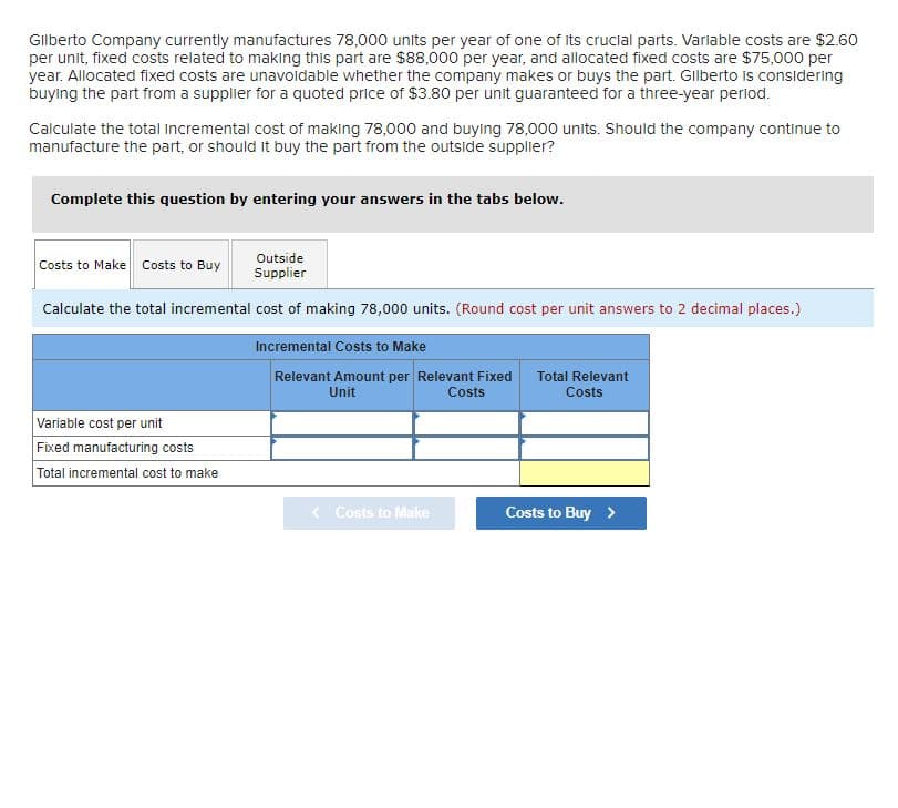 Gilberto Company currently manufactures 78,000 units per year of one of its crucial parts. Variable costs are $2.60
per unit, fixed costs related to making this part are $88,000 per year, and allocated fixed costs are $75,000 per
year. Allocated fixed costs are unavoidable whether the company makes or buys the part. Glberto is considering
buying the part from a supplier for a quoted price of $3.80 per unit guaranteed for a three-year perlod.
Calculate the total Incremental cost of making 78,000 and buying 78,000 units. Should the company continue to
manufacture the part, or should it buy the part from the outside supplier?
Complete this question by entering your answers in the tabs below.
Outside
Costs to Make Costs to Buy
Supplier
Calculate the total incremental cost of making 78,000 units. (Round cost per unit answers to 2 decimal places.)
Incremental Costs to Make
Relevant Amount per Relevant Fixed
Costs
Total Relevant
Unit
Costs
Variable cost per unit
Fixed manufacturing costs
Total incremental cost to make
< Costs to Make
Costs to Buy >
