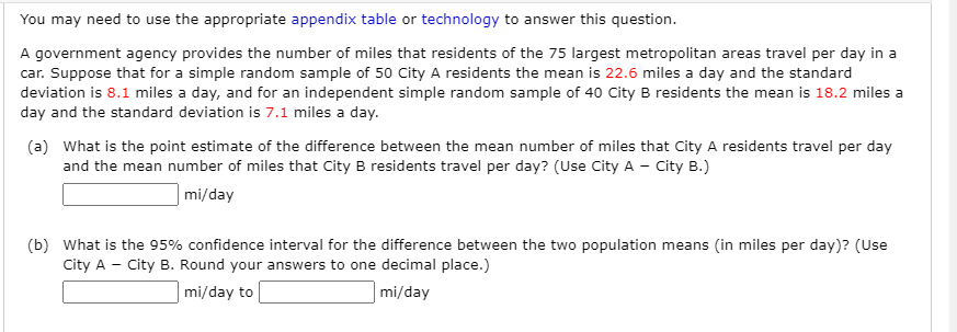 You may need to use the appropriate appendix table or technology to answer this question.
A government agency provides the number of miles that residents of the 75 largest metropolitan areas travel per day in a
car. Suppose that for a simple random sample of 50 City A residents the mean is 22.6 miles a day and the standard
deviation is 8.1 miles a day, and for an independent simple random sample of 40 City B residents the mean is 18.2 miles a
day and the standard deviation is 7.1 miles a day.
(a) What is the point estimate of the difference between the mean number of miles that City A residents travel per day
and the mean number of miles that City B residents travel per day? (Use City A - City B.)
| mi/day
(b) What is the 95% confidence interval for the difference between the two population means (in miles per day)? (Use
City A - City B. Round your answers to one decimal place.)
mi/day to
mi/day
