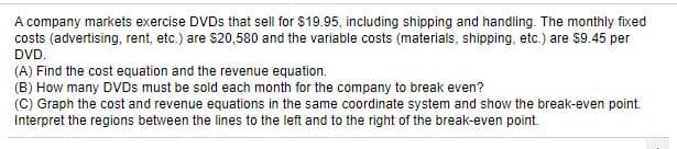 A company markets exercise DVDS that sell for $19.95, including shipping and handling. The monthly fixed
costs (advertising, rent, etc.) are $20,580 and the variable costs (materials, shipping, etc.) are $9.45 per
DVD.
(A) Find the cost equation and the revenue equation.
(B) How many DVDS must be sold each month for the company to break even?
(C) Graph the cost and revenue equations in the same coordinate system and show the break-even point.
Interpret the regions between the lines to the left and to the right of the break-even point.
