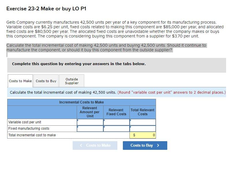 Exercise 23-2 Make or buy LO P1
Gelb Company currently manufactures 42,500 units per year of a key component for its manufacturing process.
Variable costs are $6.25 per unit, fixed costs related to making this component are $85,000 per year, and allocated
fixed costs are $80,500 per year. The allocated fixed costs are unavoidable whether the company makes or buys
this component. The company is considering buying this component from a supplier for $3.70 per unit.
Calculate the total Incremental cost of making 42,500 units and buying 42,500 units. Should it continue to
manufacture the component, or should it buy this component from the outside supplier?
Complete this question by entering your answers in the tabs below.
Outside
Costs to Make Costs to Buy
Supplier
Calculate the total incremental cost of making 42,500 units. (Round "variable cost per unit" answers to 2 decimal places.)
Incremental Costs to Make
Relevant
Relevant
Total Relevant
Amount per
Fixed Costs
Costs
Unit
Variable cost per unit
Fixed manufacturing costs
Total incremental cost to make
< Costs to Make
Costs to Buy >
