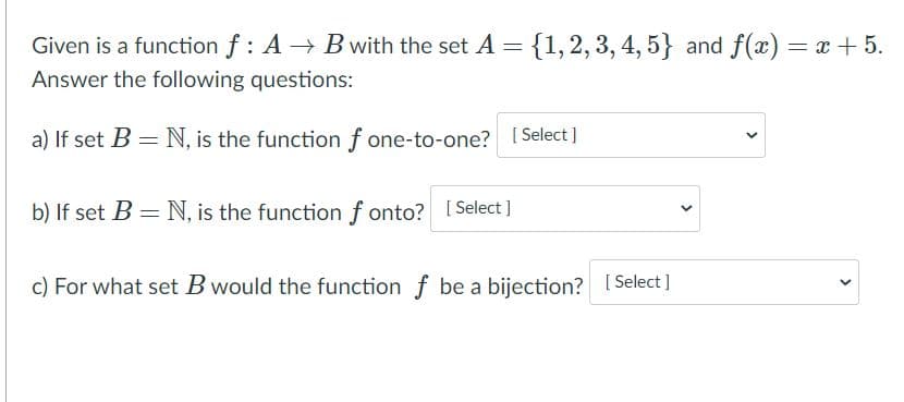 Given is a function f : A → B with the set A = {1, 2, 3, 4, 5} and f(x) = x + 5.
Answer the following questions:
a) If set B = N, is the function f one-to-one? [ Select]
b) If set B = N, is the function f onto? [ Select ]
c) For what set B would the function f be a bijection? [ Select]
>
