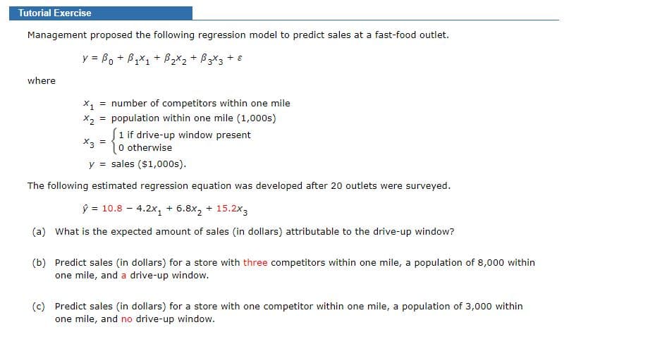Tutorial Exercise
Management proposed the following regression model to predict sales at a fast-food outlet.
y = Bo + B,X1 + B2X2 + B3X3 + 8
where
X1
number of competitors within one mile
X2 = population within one mile (1,000s)
S1 if drive-up window present
*3 =
l0 otherwise
y = sales ($1,000s).
The following estimated regression equation was developed after 20 outlets were surveyed.
ý = 10.8 - 4.2x, + 6.8x, + 15.2x3
(a) What is the expected amount of sales (in dollars) attributable to the drive-up window?
(b) Predict sales (in dollars) for a store with three competitors within one mile, a population of 8,000 within
one mile, and a drive-up window.
(c) Predict sales (in dollars) for a store with one competitor within one mile, a population of 3,000 within
one mile, and no drive-up window.
