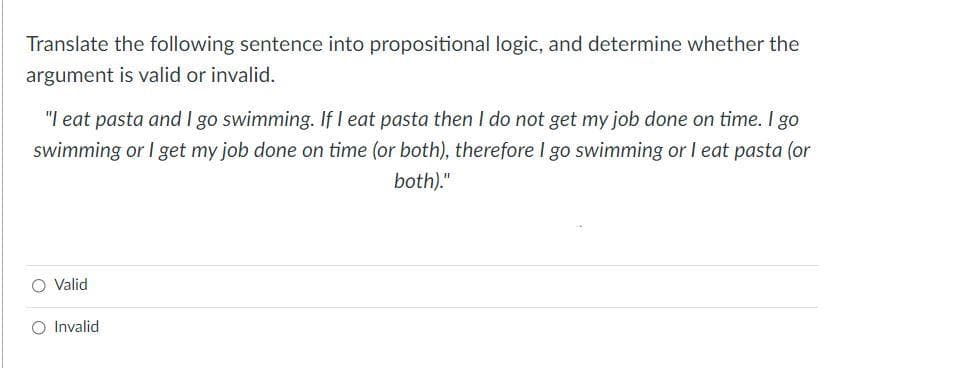 Translate the following sentence into propositional logic, and determine whether the
argument is valid or invalid.
"I eat pasta and I go swimming. If I eat pasta then I do not get my job done on time. I go
swimming or I get my job done on time (or both), therefore I go swimming or I eat pasta (or
both)."
O Valid
O Invalid

