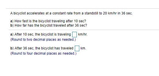 A bicyclist accelerates at a constant rate from a standstill to 20 km/hr in 36 sec.
a) How fast is the bicyclist traveling after 10 sec?
b) How far has the bicyclist traveled after 36 sec?
a) After 10 sec, the bicyclist is traveling km/hr.
(Round to two decimal places as needed.)
b) After 36 sec, the bicyclist has traveledO km.
(Round to four decimal places as needed.)
