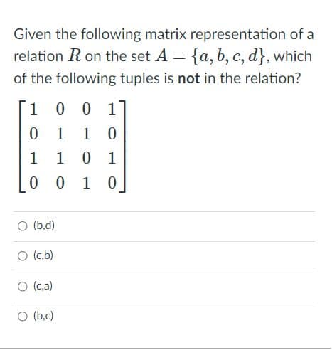 Given the following matrix representation of a
relation R on the set A = {a, b, c, d}, which
of the following tuples is not in the relation?
1
0 0 1
0 1
1 0
1 10 1
0 0 1 0
O (b,d)
O (c,b)
O (c,a)
O (b,c)
