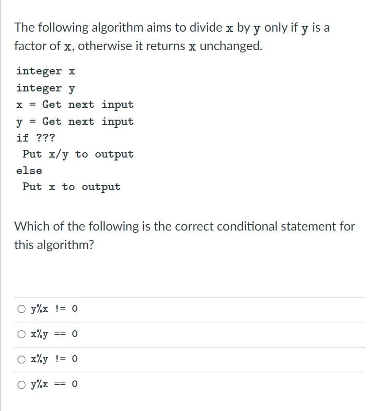 The following algorithm aims to divide x by y only if y is a
factor of x, otherwise it returns x unchanged.
integer x
integer y
x = Get next input
= Get next input
if ???
Put x/y to output
y
else
Put x to output
Which of the following is the correct conditional statement for
this algorithm?
O y%x != 0
O x%y
==
x%y != 0
O y%x
==
