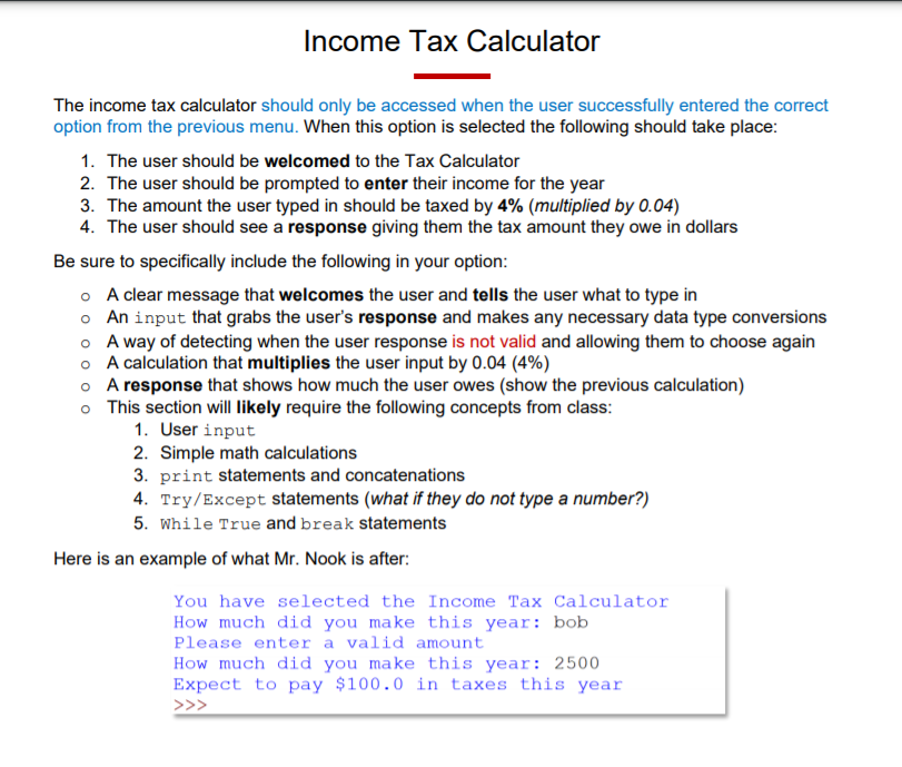 Income Tax Calculator
The income tax calculator should only be accessed when the user successfully entered the correct
option from the previous menu. When this option is selected the following should take place:
1. The user should be welcomed to the Tax Calculator
2. The user should be prompted to enter their income for the year
3. The amount the user typed in should be taxed by 4% (multiplied by 0.04)
4. The user should see a response giving them the tax amount they owe in dollars
Be sure to specifically include the following in your option:
o A clear message that welcomes the user and tells the user what to type in
o An input that grabs the user's response and makes any necessary data type conversions
o A way of detecting when the user response is not valid and allowing them to choose again
o A calculation that multiplies the user input by 0.04 (4%)
o A response that shows how much the user owes (show the previous calculation)
o This section will likely require the following concepts from class:
1. User input
2. Simple math calculations
3. print statements and concatenations
4. Try/Except statements (what if they do not type a number?)
5. While True and break statements
Here is an example of what Mr. Nook is after:
You have selected the Income Tax Calculator
How much did you make this year: bob
Please enter a valid amount
How much did you make this year: 2500
Expect to pay $100.0 in taxes this year
>>>
