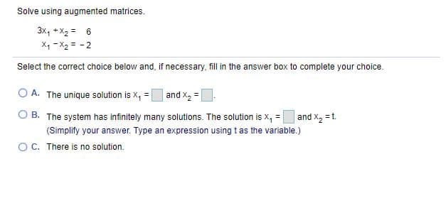 Solve using augmented matrices.
3x, + X2 = 6
X1 - X2 = - 2
Select the correct choice below and, if necessary, fill in the answer box to complete your choice.
O A. The unique solution is x, = |
and X, =
B. The system has infinitely many solutions. The solution is x, =
and x, =t.
(Simplify your answer. Type an expression using t as the variable.)
OC. There is no solution.
