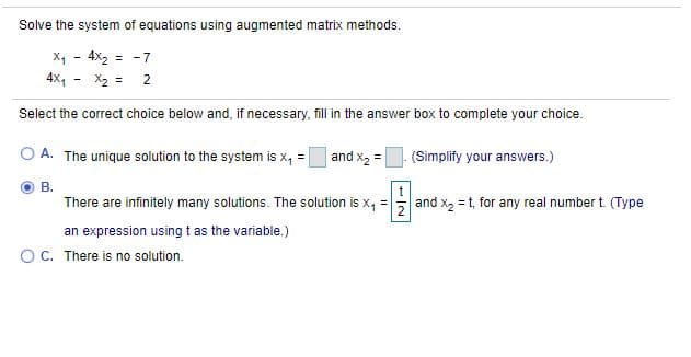 Solve the system of equations using augmented matrix methods.
X1 - 4X2 = -7
4X,
X2 = 2
Select the correct choice below and, if necessary, fill in the answer box to complete your choice.
A. The unique solution to the system is x, =
and x2 =
(Simplify your answvers.)
В.
t
There are infinitely many solutions. The solution is x, :
and x, = t, for any real number t. (Type
an expression using t as the variable.)
OC. There is no solution.
