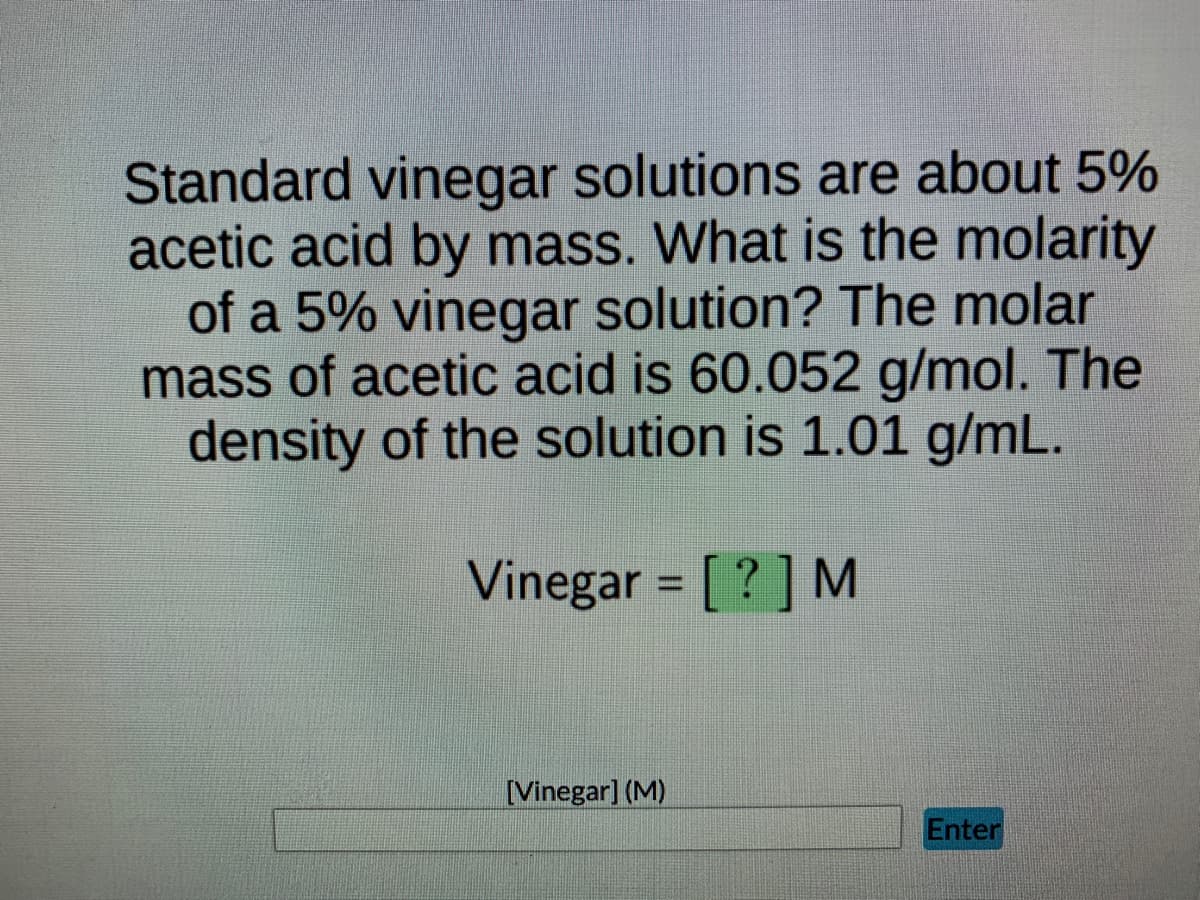 Standard vinegar solutions are about 5%
acetic acid by mass. What is the molarity
of a 5% vinegar solution? The molar
mass of acetic acid is 60.052 g/mol. The
density of the solution is 1.01 g/mL.
Vinegar = [?] M
[Vinegar] (M)
Enter