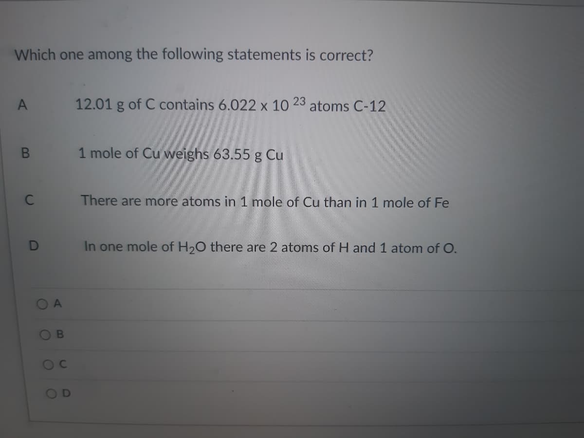 Which one among the following statements is correct?
A
12.01 g of C contains 6.022 x 10
23
atoms C-12
1 mole of Cu vweighs 63.55 g Cu
C
There are more atoms in 1 mole of Cu than in 1 mole of Fe
In one mole of H20 there are 2 atoms of H and 1 atom of O.
OB
OD
