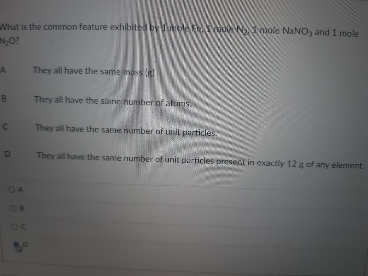 What is the common feature exhibited by 1 mole Fe, 1mole N1 mole NaNO3 and 1 mole
N20?
They all have the same mass (g)
They all have the same number of atoms.
They all have the same number of unit particles.
They all have the same number of unit particles present in exactly 12 g of any element.
OA
OB
OC
