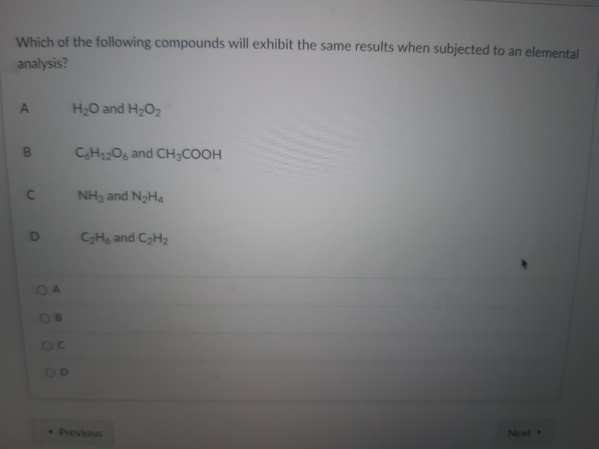 Which of the following compounds will exhibit the same results when subjected to an elemental
analysis?
H2O and H2O2
CH1206 and CH3COOH
NH3 and N2H4
C2H and C2H2
OA
OB
OD
•Previous
Next »
DI
