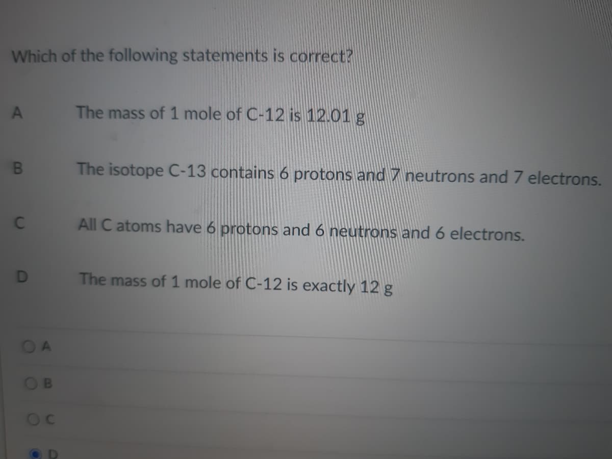 Which of the following statements is correct?
The mass of 1 mole of C-12 is 12.01 g
B.
The isotope C-13 contains 6 protons and 7 neutrons and 7 electrons.
All C atoms have 6 protons and 6 neutrons and 6 electrons.
The mass of 1 mole of C-12 is exactly 12 g
OA
OB
D.
