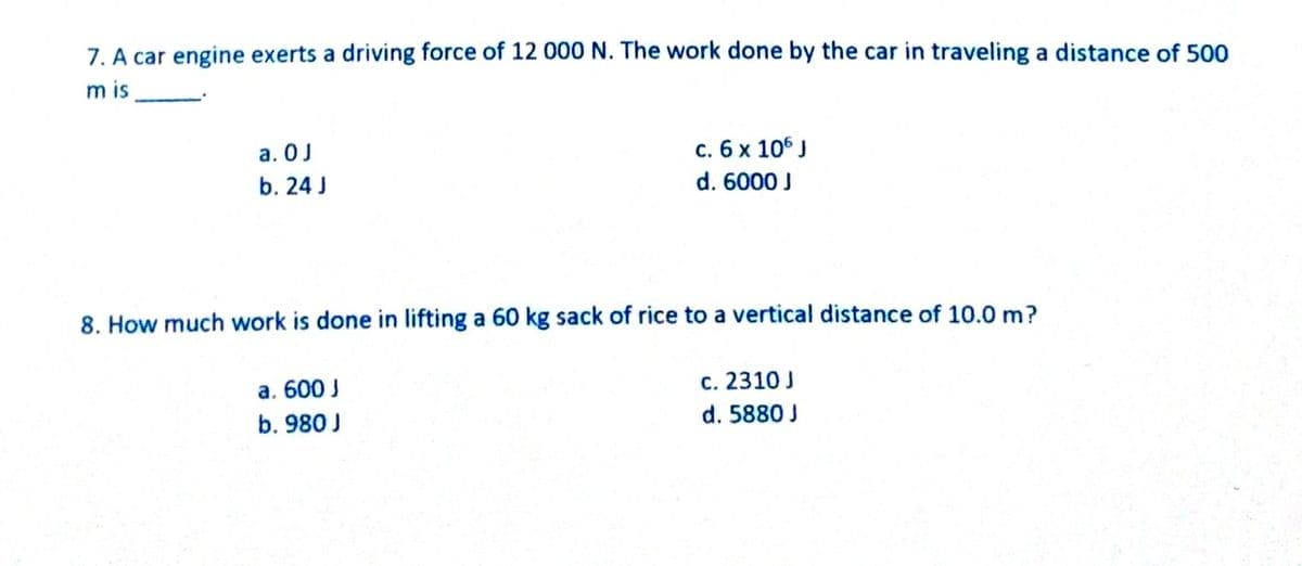 7. A car engine exerts a driving force of 12 000 N. The work done by the car in traveling a distance of 500
m is
a. 0J
c. 6 x 106 J
b. 24 J
d. 6000 J
8. How much work is done in lifting a 60 kg sack of rice to a vertical distance of 10.0 m?
a. 600 J
c. 2310 J
b. 980 J
d. 5880 J
