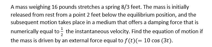 A mass weighing 16 pounds stretches a spring 8/3 feet. The mass is initially
released from rest from a point 2 feet below the equilibrium position, and the
subsequent motion takes place in a medium that offers a damping force that is
numerically equal to - the instantaneous velocity. Find the equation of motion if
the mass is driven by an external force equal to f(t)(= 10 cos (3t).
