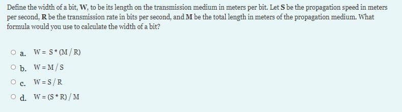 Define the width of a bit, W, to be its length on the transmission medium in meters per bit. Let S be the propagation speed in meters
per second, R be the transmission rate in bits per second, and M be the total length in meters of the propagation medium. What
formula would you use to calculate the width of a bit?
O a.
W = S* (M/ R)
O b. W = M/S
O c. W= S/R
O d. W = (S* R)/ M
