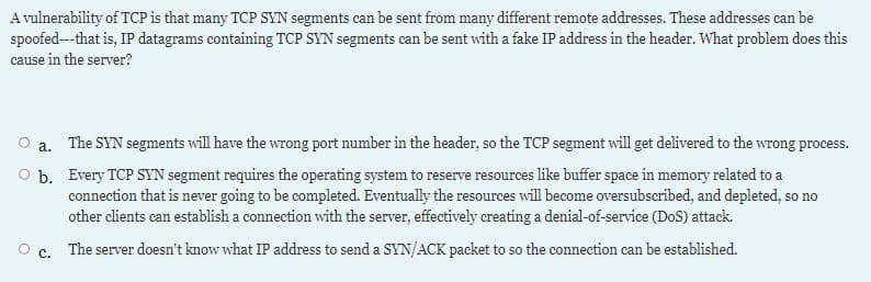A vulnerability of TCP is that many TCP SYN segments can be sent from many different remote addresses. These addresses can be
spoofed---that is, IP datagrams containing TCP SYN segments can be sent with a fake IP address in the header. What problem does this
cause in the server?
a. The SYN segments will have the wrong port number in the header, so the TCP segment will get delivered to the wrong process.
O b. Every TCP SYN segment requires the operating system to reserve resources like buffer space in memory related to a
connection that is never going to be completed. Eventually the resources will become oversubscribed, and depleted, so no
other clients can establish a connection with the server, effectively creating a denial-of-service (DoS) attack.
с.
The server doesn't know what IP address to send a SYN/ACK packet to so the connection can be established.
