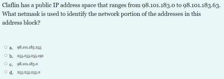 Claflin has a public IP address space that ranges from 98.101.183.0 to 98.101.183.63.
What netmask is used to identify the network portion of the addresses in this
address block?
a. 98.101.183.255
O b. 255-255-255-192
O c. 98.101.183.0
d. 255.255.255.0
