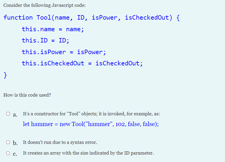 Consider the following Javascript code:
function Tool(name, ID, isPower, isCheckedOut) {
this.name = name;
this.ID = ID;
this.isPower = isPower;
this.isCheckedOut = isCheckedOut;
}
How is this code used?
a. It's a constructor for "Tool" objects; it is invoked, for example, as:
let hammer = new Tool("hammer", 102, false, false);
O b. It doesn't run due to a syntax error.
О с.
It creates an array with the size indicated by the ID parameter.
