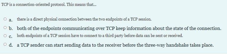 TCP is a connection-oriented protocol. This means that...
а.
there is a direct physical connection between the two endpoints of a TCP session.
O b. both of the endpoints communicating over TCP keep information about the state of the connection.
с.
both endpoints of a TCP session have to connect to a third party before data can be sent or received.
O d. a TCP sender can start sending data to the receiver before the three-way handshake takes place.
