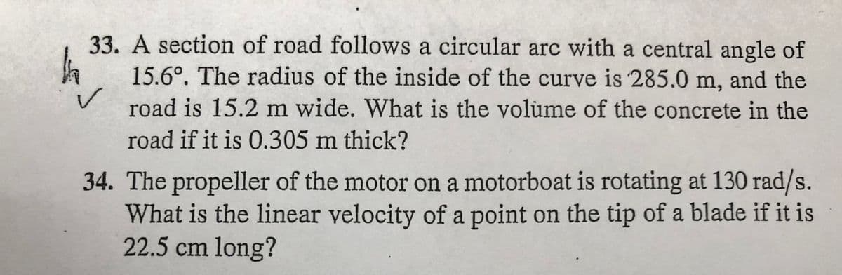 33. A section of road follows a circular arc with a central angle of
15.6°. The radius of the inside of the curve is 285.0 m, and the
road is 15.2 m wide. What is the volume of the concrete in the
road if it is 0.305 m thick?
34. The propeller of the motor on a motorboat is rotating at 130 rad/s.
What is the linear velocity of a point on the tip of a blade if it is
22.5 cm long?
