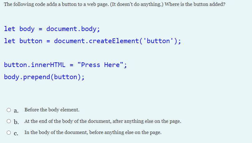 The following code adds a button to a web page. (It doesn't do anything.) Where is the button added?
let body = document.body;
let button = document.createElement('button');
button.innerHTML = "Press Here";
%3D
body.prepend (button);
a. Before the body element.
O b. At the end of the body of the document, after anything else on the page.
In the body of the document, before anything else on the page.
